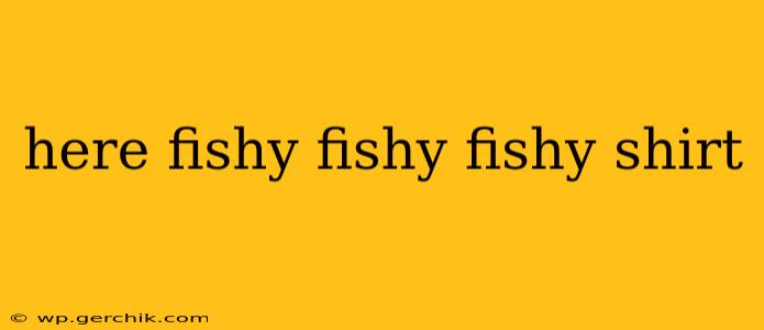 here fishy fishy fishy shirt