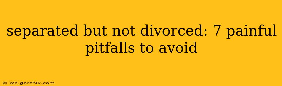 separated but not divorced: 7 painful pitfalls to avoid