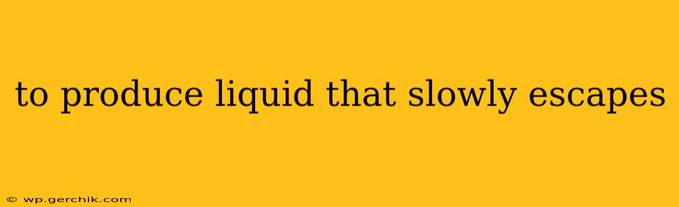 to produce liquid that slowly escapes